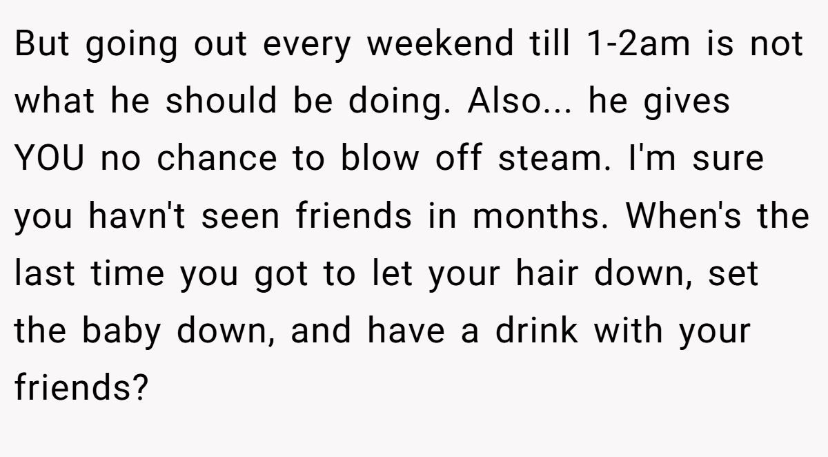 But going out every weekend till 1-2am is not what he should be doing. Also... he gives YOU no chance to blow off steam. I'm sure you havn't seen friends in months. When's the last time you got to let your hair down, set the baby down, and have a drink with your friends?
