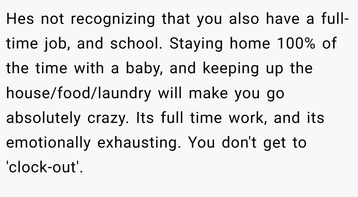 Hes not recognizing that you also have a full-time job, and school. Staying home 100% of the time with a baby, and keeping up the house/food/laundry will make you go absolutely crazy. Its full time work, and its emotionally exhausting. You don't get to 'clock-out'.