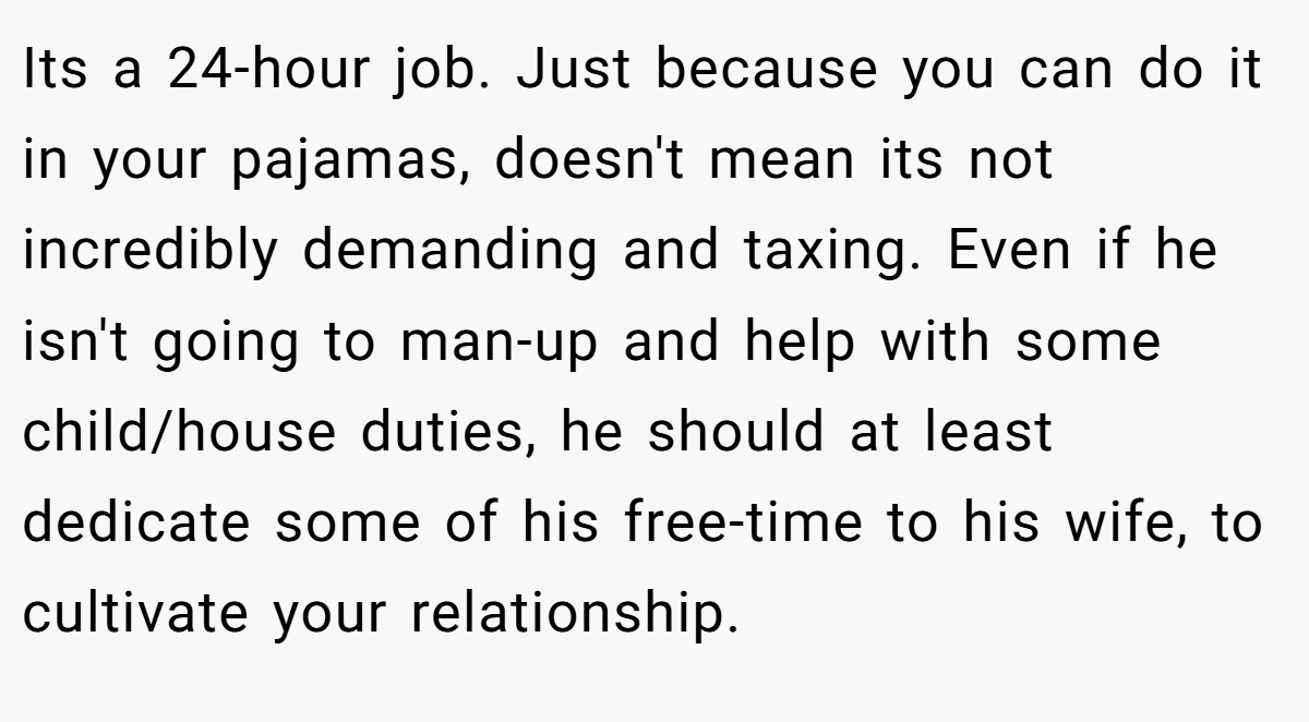 Its a 24-hour job. Just because you can do it in your pajamas, doesn't mean its not incredibly demanding and taxing. Even if he isn't going to man-up and help with some child/house duties, he should at least dedicate some of his free-time to his wife, to cultivate your relationship.