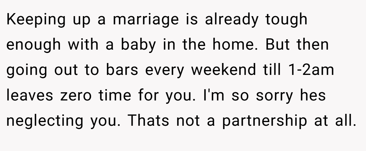 Keeping up a marriage is already tough enough with a baby in the home. But then going out to bars every weekend till 1-2am leaves zero time for you. I'm so sorry hes neglecting you. Thats not a partnership at all.
