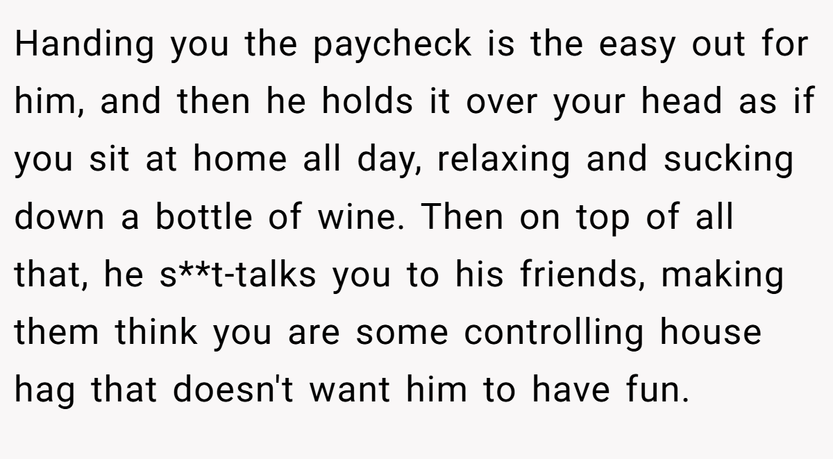 Handing you the paycheck is the easy out for him, and then he holds it over your head as if you sit at home all day, relaxing and sucking down a bottle of wine. Then on top of all that, he s**t-talks you to his friends, making them think you are some controlling house hag that doesn't want him to have fun.