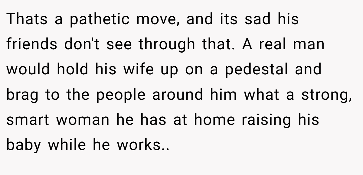 Thats a pathetic move, and its sad his friends don't see through that. A real man would hold his wife up on a pedestal and brag to the people around him what a strong, smart woman he has at home raising his baby while he works..