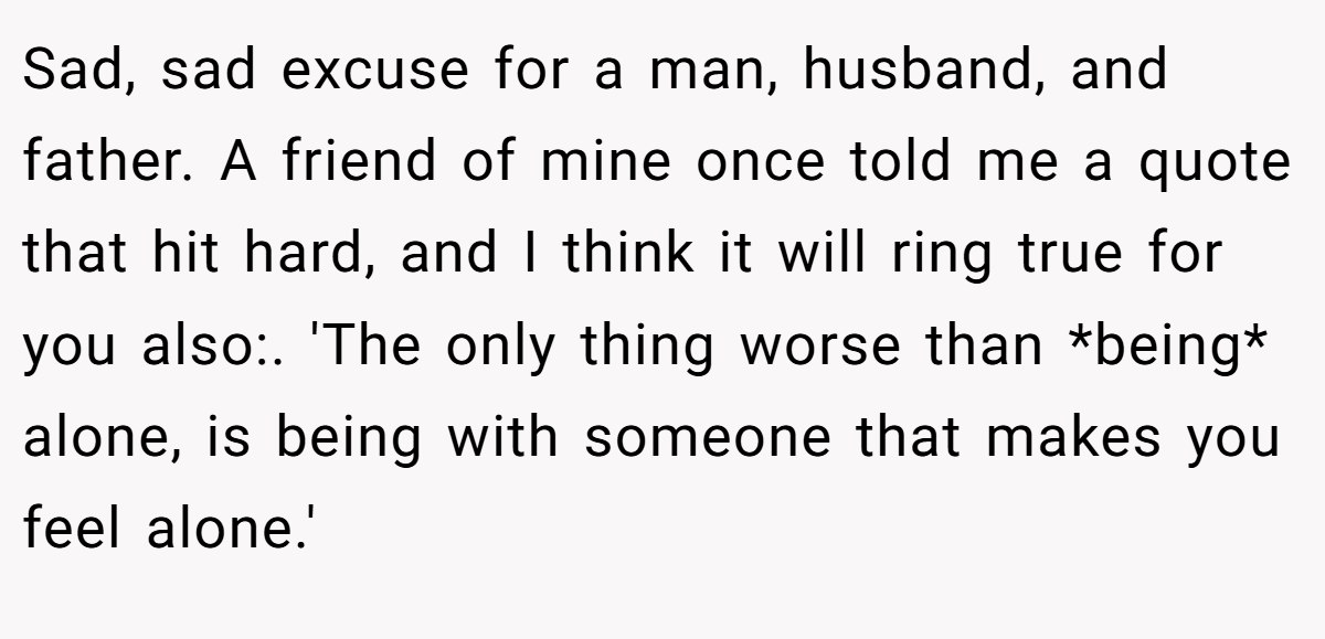 Sad, sad excuse for a man, husband, and father. A friend of mine once told me a quote that hit hard, and I think it will ring true for you also:. 'The only thing worse than *being* alone, is being with someone that makes you feel alone.'