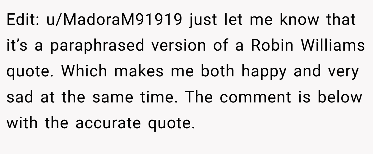Edit: u/MadoraM91919 just let me know that it’s a paraphrased version of a Robin Williams quote. Which makes me both happy and very sad at the same time. The comment is below with the accurate quote.