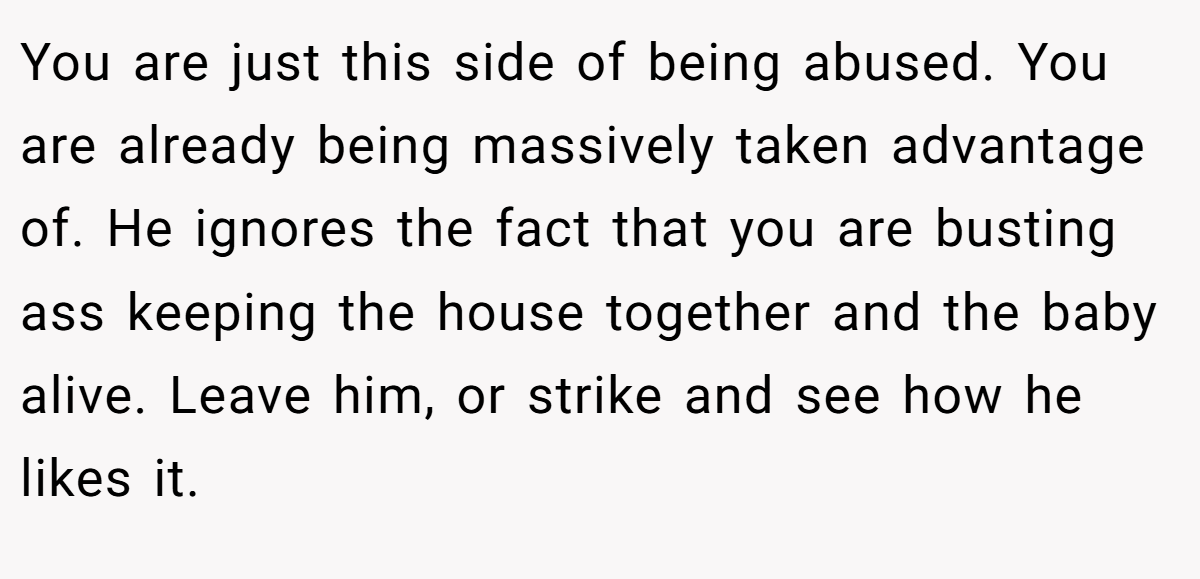 You are just this side of being abused. You are already being massively taken advantage of. He ignores the fact that you are busting ass keeping the house together and the baby alive. Leave him, or strike and see how he likes it.