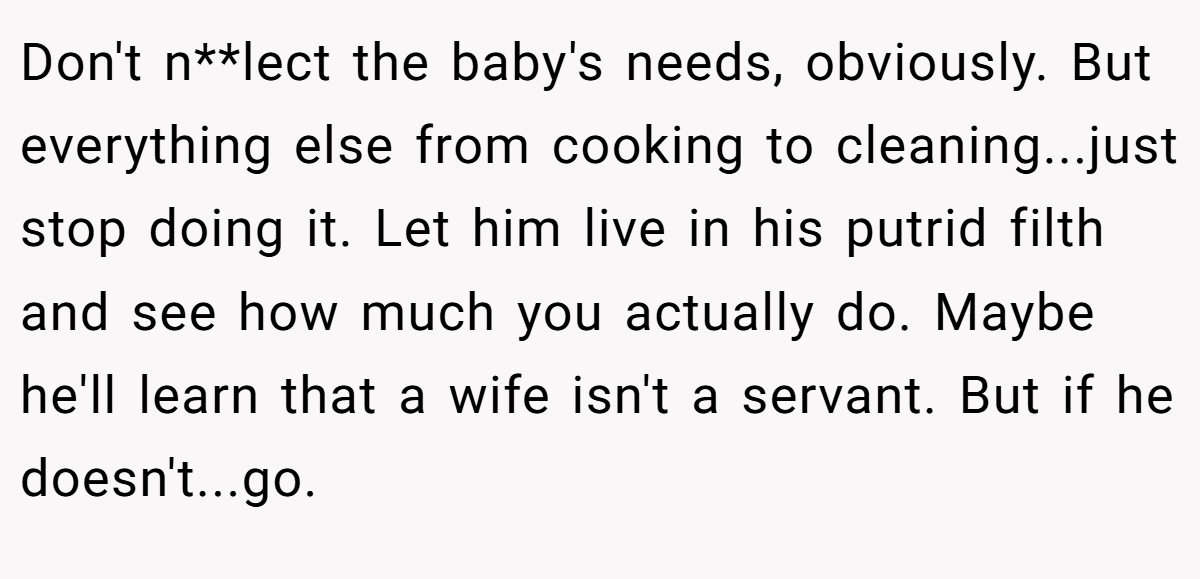 Don't n**lect the baby's needs, obviously. But everything else from cooking to cleaning...just stop doing it. Let him live in his putrid filth and see how much you actually do. Maybe he'll learn that a wife isn't a servant. But if he doesn't...go.