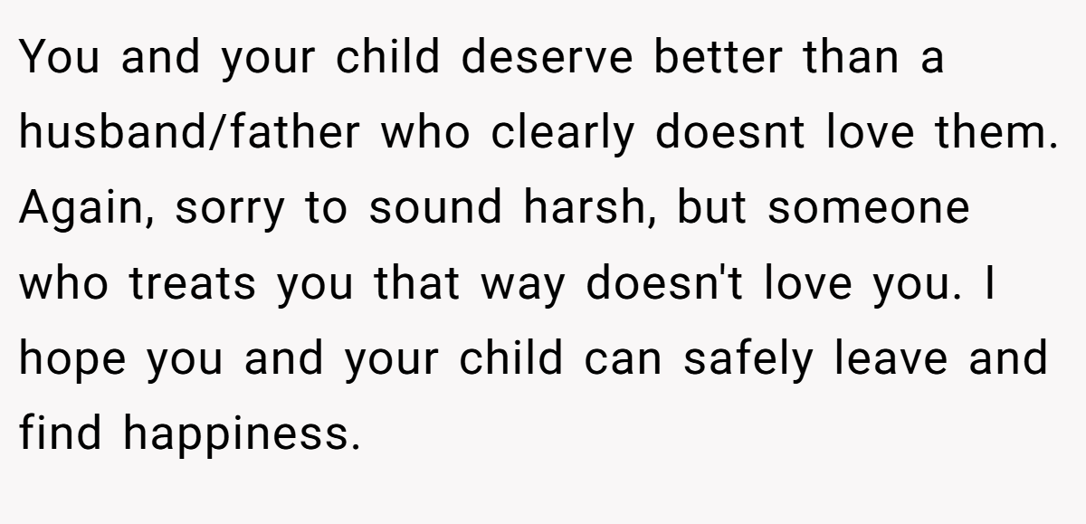 You and your child deserve better than a husband/father who clearly doesnt love them. Again, sorry to sound harsh, but someone who treats you that way doesn't love you. I hope you and your child can safely leave and find happiness.