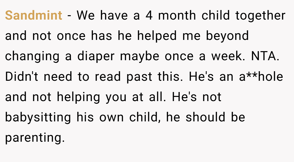 Sandmint - We have a 4 month child together and not once has he helped me beyond changing a diaper maybe once a week. NTA. Didn't need to read past this. He's an a**hole and not helping you at all. He's not babysitting his own child, he should be parenting.