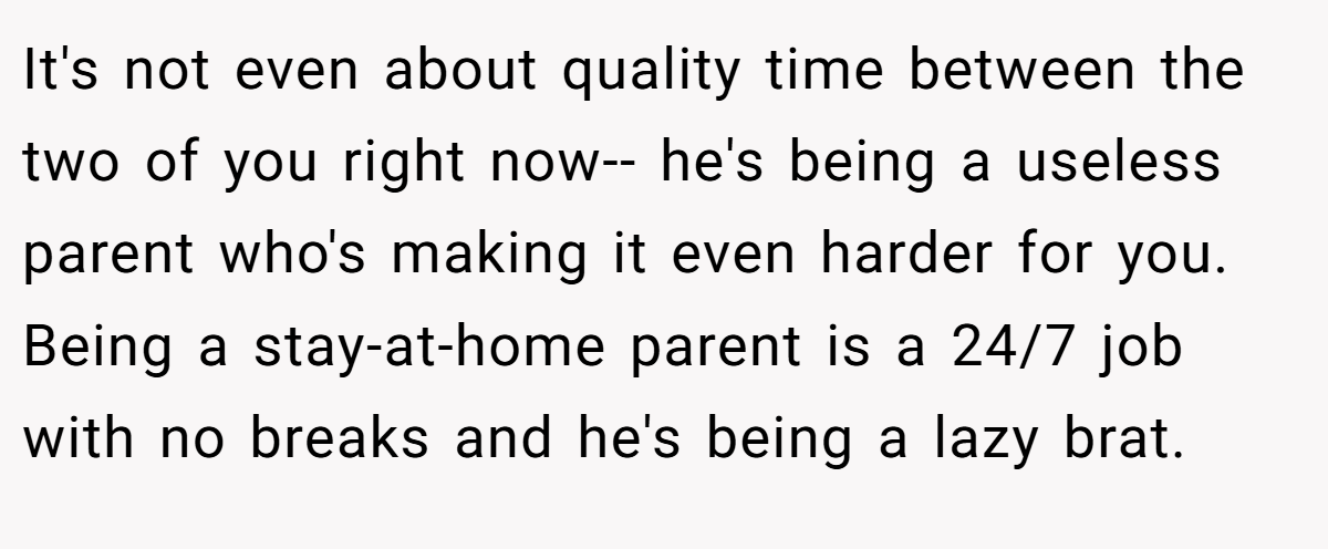 It's not even about quality time between the two of you right now-- he's being a useless parent who's making it even harder for you. Being a stay-at-home parent is a 24/7 job with no breaks and he's being a lazy brat.