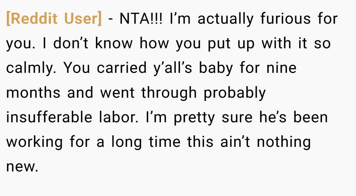 [Reddit User] - NTA!!! I’m actually furious for you. I don’t know how you put up with it so calmly. You carried y’all’s baby for nine months and went through probably insufferable labor. I’m pretty sure he’s been working for a long time this ain’t nothing new.