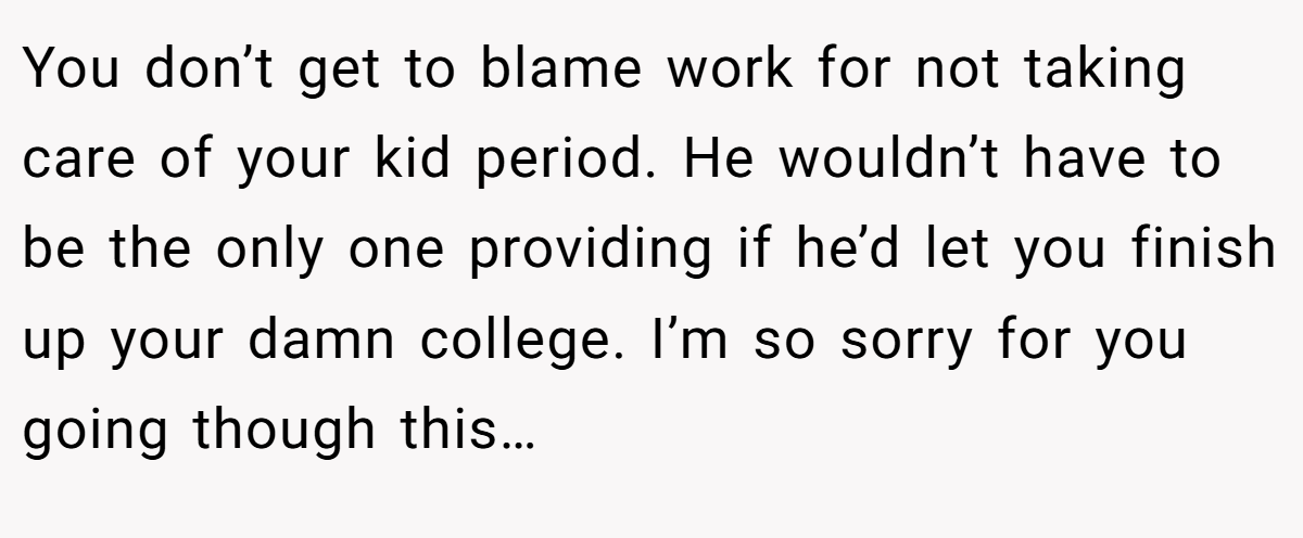 You don’t get to blame work for not taking care of your kid period. He wouldn’t have to be the only one providing if he’d let you finish up your damn college. I’m so sorry for you going though this…