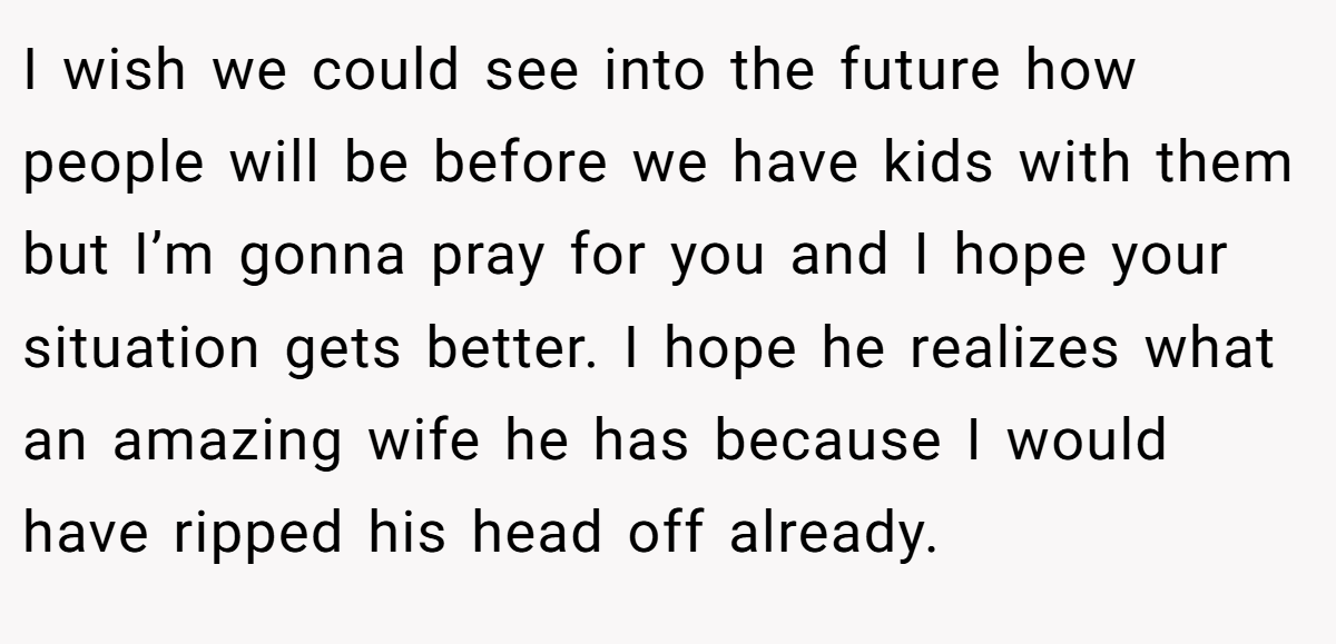 I wish we could see into the future how people will be before we have kids with them but I’m gonna pray for you and I hope your situation gets better. I hope he realizes what an amazing wife he has because I would have ripped his head off already.