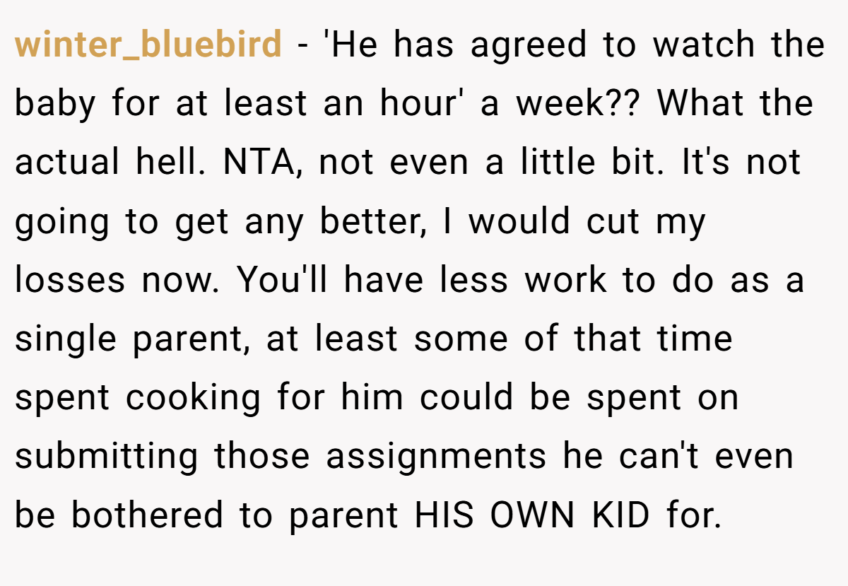 winter_bluebird - 'He has agreed to watch the baby for at least an hour' a week?? What the actual hell. NTA, not even a little bit. It's not going to get any better, I would cut my losses now. You'll have less work to do as a single parent, at least some of that time spent cooking for him could be spent on submitting those assignments he can't even be bothered to parent HIS OWN KID for.