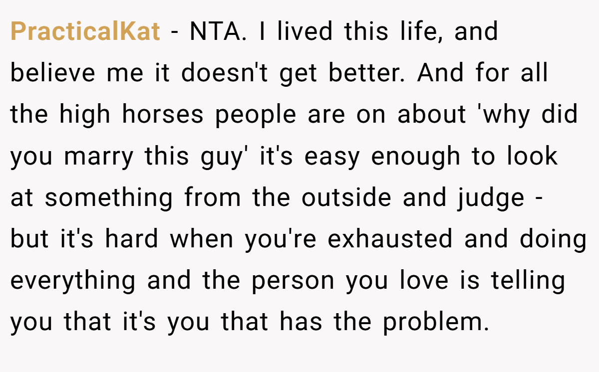 PracticalKat - NTA. I lived this life, and believe me it doesn't get better. And for all the high horses people are on about 'why did you marry this guy' it's easy enough to look at something from the outside and judge - but it's hard when you're exhausted and doing everything and the person you love is telling you that it's you that has the problem.