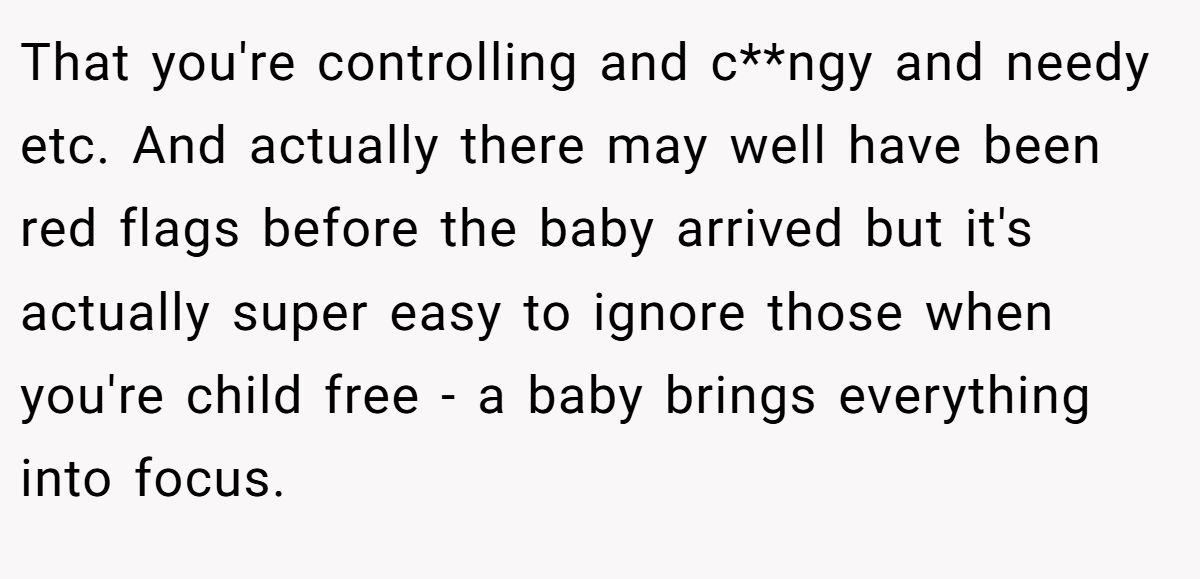 That you're controlling and c**ngy and needy etc. And actually there may well have been red flags before the baby arrived but it's actually super easy to ignore those when you're child free - a baby brings everything into focus.