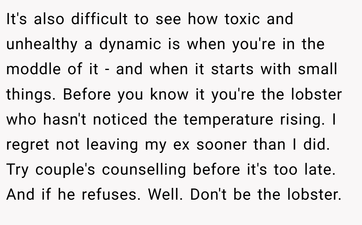 It's also difficult to see how toxic and unhealthy a dynamic is when you're in the moddle of it - and when it starts with small things. Before you know it you're the lobster who hasn't noticed the temperature rising. I regret not leaving my ex sooner than I did. Try couple's counselling before it's too late. And if he refuses. Well. Don't be the lobster.