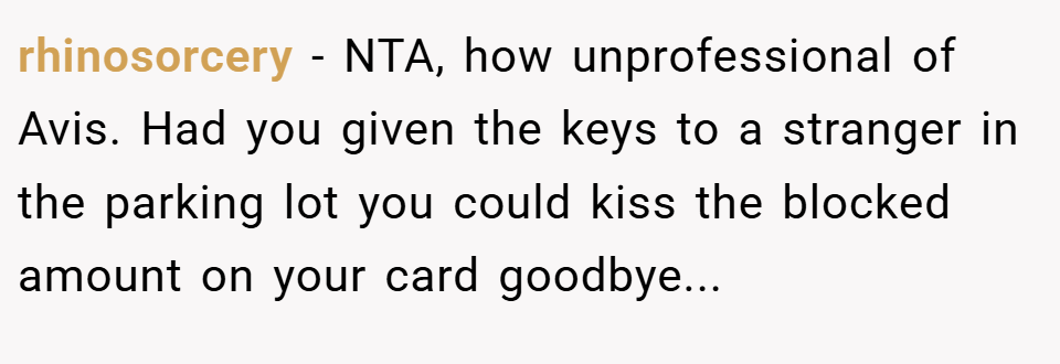 rhinosorcery − NTA, how unprofessional of Avis. Had you given the keys to a stranger in the parking lot you could kiss the blocked amount on your card goodbye...