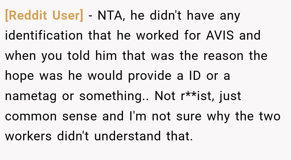 [Reddit User] − NTA, he didn't have any identification that he worked for AVIS and when you told him that was the reason the hope was he would provide a ID or a nametag or something.. Not r**ist, just common sense and I'm not sure why the two workers didn't understand that.