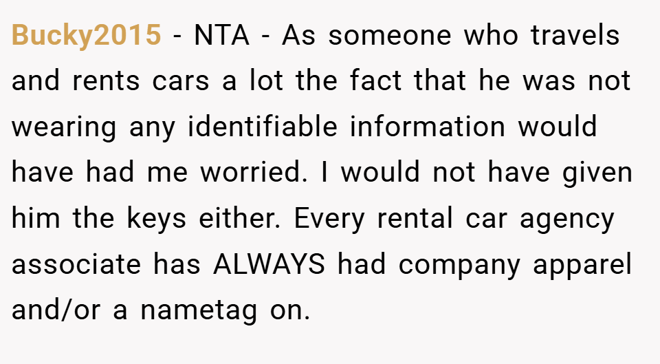 Bucky2015 − NTA - As someone who travels and rents cars a lot the fact that he was not wearing any identifiable information would have had me worried. I would not have given him the keys either. Every rental car agency associate has ALWAYS had company apparel and/or a nametag on.