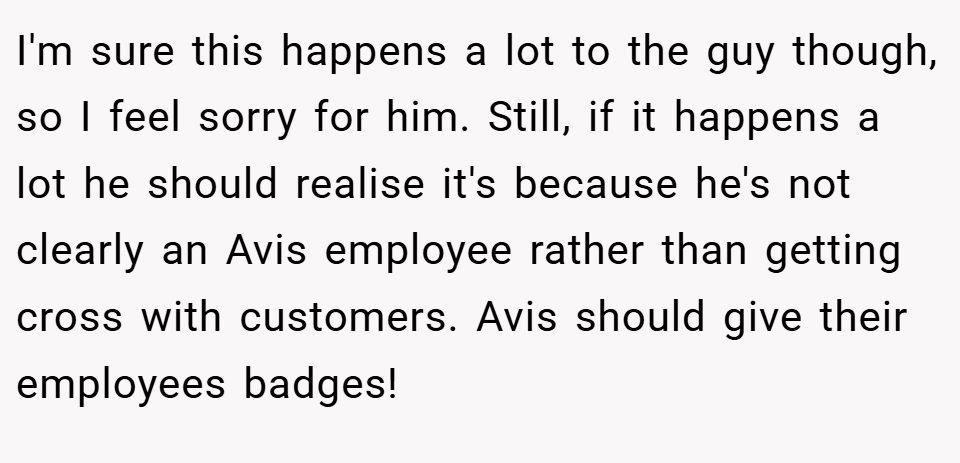 I'm sure this happens a lot to the guy though, so I feel sorry for him. Still, if it happens a lot he should realise it's because he's not clearly an Avis employee rather than getting cross with customers. Avis should give their employees badges!