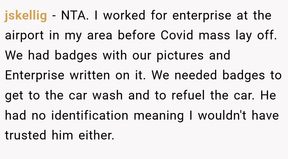 jskellig − NTA. I worked for enterprise at the airport in my area before Covid mass lay off. We had badges with our pictures and Enterprise written on it. We needed badges to get to the car wash and to refuel the car. He had no identification meaning I wouldn't have trusted him either.