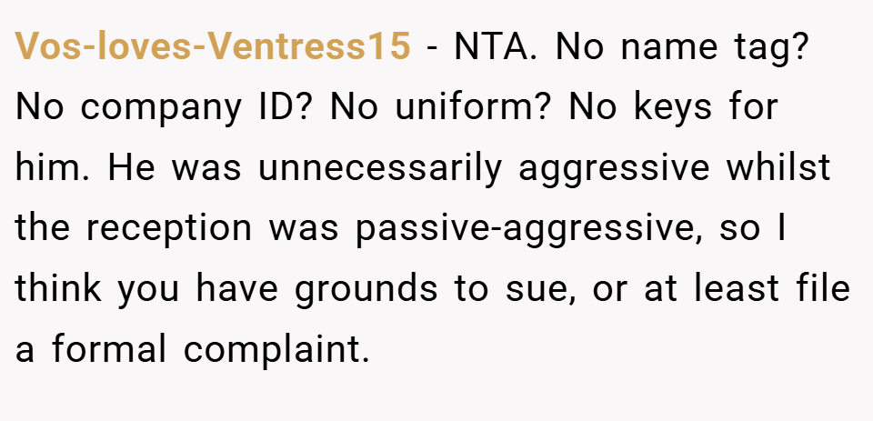 Vos-loves-Ventress15 − NTA. No name tag? No company ID? No uniform? No keys for him. He was unnecessarily aggressive whilst the reception was passive-aggressive, so I think you have grounds to sue, or at least file a formal complaint.