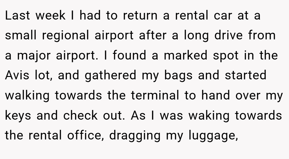 Last week I had to return a rental car at a small regional airport after a long drive from a major airport. I found a marked spot in the Avis lot, and gathered my bags and started walking towards the terminal to hand over my keys and check out. As I was waking towards the rental office, dragging my luggage,