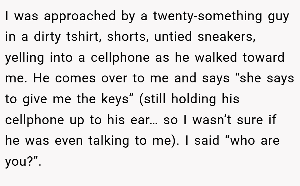 I was approached by a twenty-something guy in a dirty tshirt, shorts, untied sneakers, yelling into a cellphone as he walked toward me. He comes over to me and says “she says to give me the keys” (still holding his cellphone up to his ear… so I wasn’t sure if he was even talking to me). I said “who are you?”.