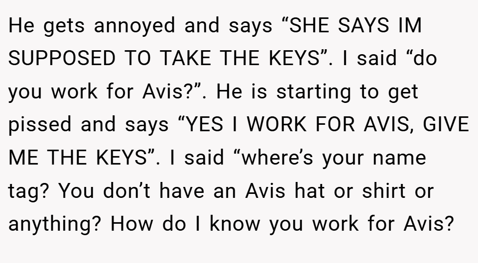 He gets annoyed and says “SHE SAYS IM SUPPOSED TO TAKE THE KEYS”. I said “do you work for Avis?”. He is starting to get pissed and says “YES I WORK FOR AVIS, GIVE ME THE KEYS”. I said “where’s your name tag? You don’t have an Avis hat or shirt or anything? How do I know you work for Avis?