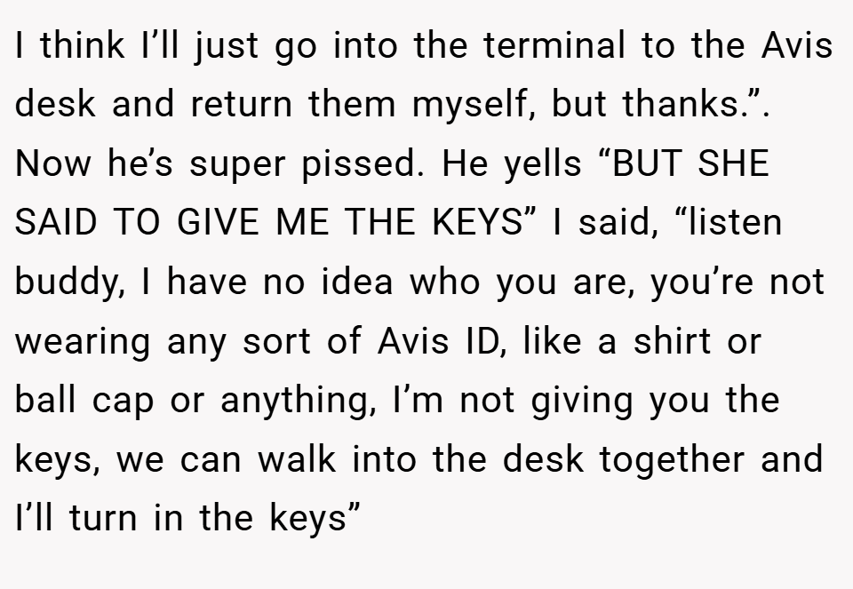 I think I’ll just go into the terminal to the Avis desk and return them myself, but thanks.”. Now he’s super pissed. He yells “BUT SHE SAID TO GIVE ME THE KEYS” I said, “listen buddy, I have no idea who you are, you’re not wearing any sort of Avis ID, like a shirt or ball cap or anything, I’m not giving you the keys, we can walk into the desk together and I’ll turn in the keys”