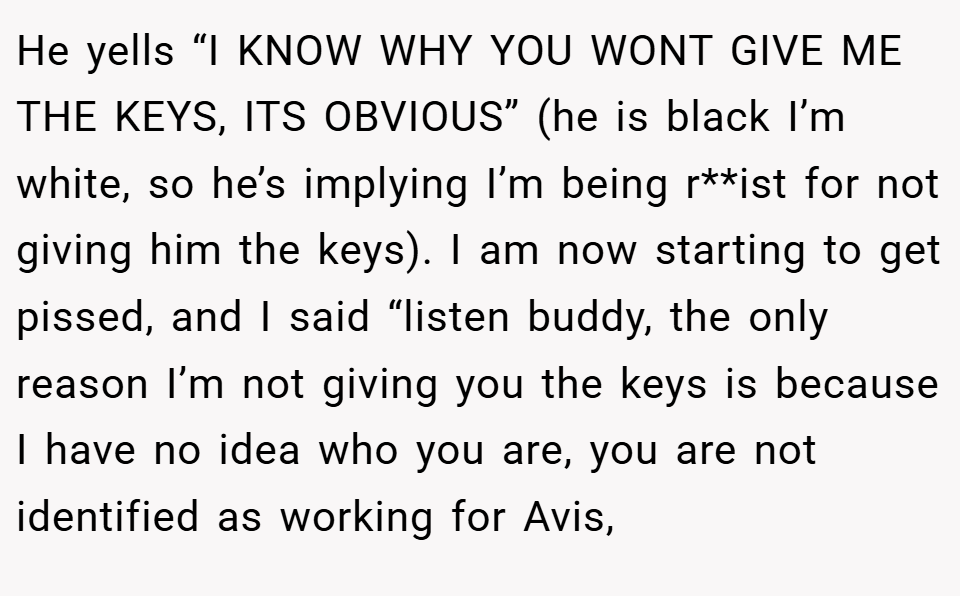 He yells “I KNOW WHY YOU WONT GIVE ME THE KEYS, ITS OBVIOUS” (he is black I’m white, so he’s implying I’m being r**ist for not giving him the keys). I am now starting to get pissed, and I said “listen buddy, the only reason I’m not giving you the keys is because I have no idea who you are, you are not identified as working for Avis,