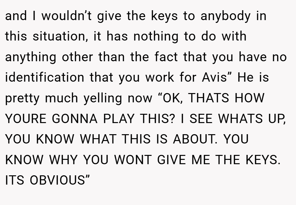 and I wouldn’t give the keys to anybody in this situation, it has nothing to do with anything other than the fact that you have no identification that you work for Avis” He is pretty much yelling now “OK, THATS HOW YOURE GONNA PLAY THIS? I SEE WHATS UP, YOU KNOW WHAT THIS IS ABOUT. YOU KNOW WHY YOU WONT GIVE ME THE KEYS. ITS OBVIOUS”