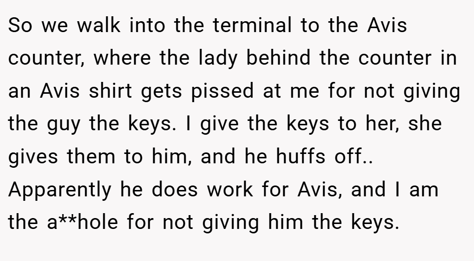 So we walk into the terminal to the Avis counter, where the lady behind the counter in an Avis shirt gets pissed at me for not giving the guy the keys. I give the keys to her, she gives them to him, and he huffs off.. Apparently he does work for Avis, and I am the a**hole for not giving him the keys.