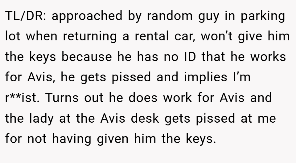 TL/DR: approached by random guy in parking lot when returning a rental car, won’t give him the keys because he has no ID that he works for Avis, he gets pissed and implies I’m r**ist. Turns out he does work for Avis and the lady at the Avis desk gets pissed at me for not having given him the keys.