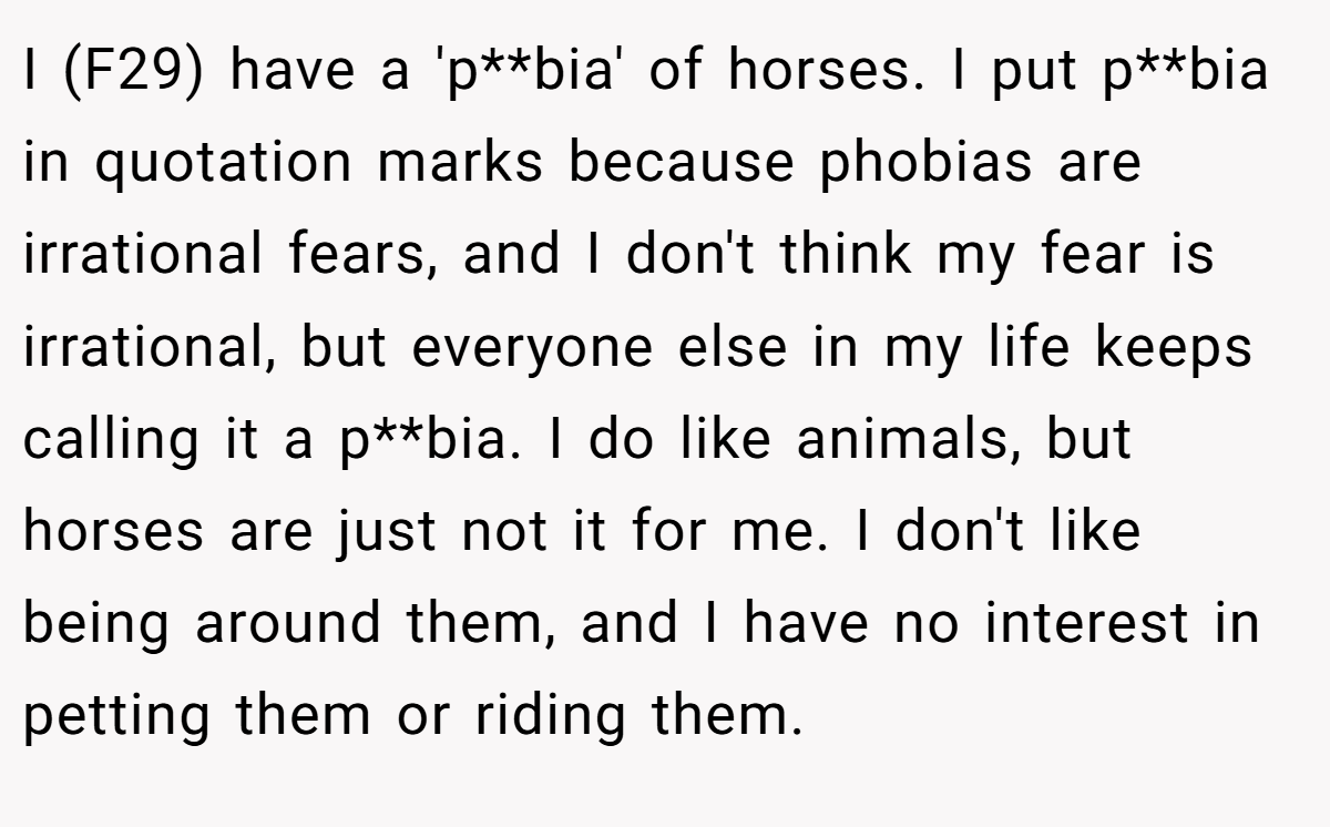 I (F29) have a 'p**bia' of horses. I put p**bia in quotation marks because phobias are irrational fears, and I don't think my fear is irrational, but everyone else in my life keeps calling it a p**bia. I do like animals, but horses are just not it for me. I don't like being around them, and I have no interest in petting them or riding them.