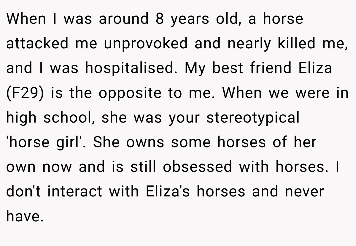 When I was around 8 years old, a horse attacked me unprovoked and nearly killed me, and I was hospitalised. My best friend Eliza (F29) is the opposite to me. When we were in high school, she was your stereotypical 'horse girl'. She owns some horses of her own now and is still obsessed with horses. I don't interact with Eliza's horses and never have.