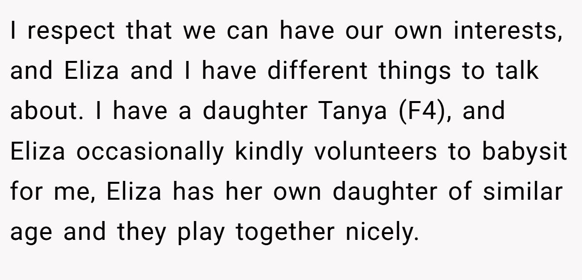 I respect that we can have our own interests, and Eliza and I have different things to talk about. I have a daughter Tanya (F4), and Eliza occasionally kindly volunteers to babysit for me, Eliza has her own daughter of similar age and they play together nicely.