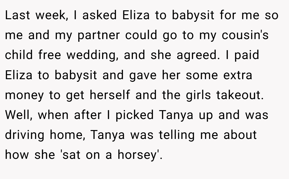 Last week, I asked Eliza to babysit for me so me and my partner could go to my cousin's child free wedding, and she agreed. I paid Eliza to babysit and gave her some extra money to get herself and the girls takeout. Well, when after I picked Tanya up and was driving home, Tanya was telling me about how she 'sat on a horsey'.
