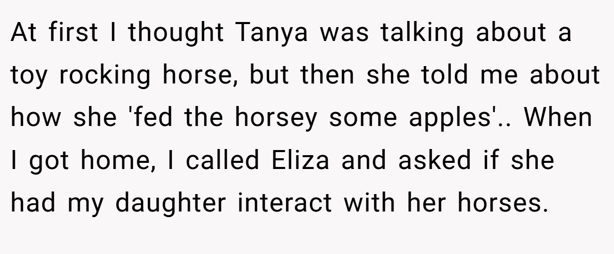At first I thought Tanya was talking about a toy rocking horse, but then she told me about how she 'fed the horsey some apples'.. When I got home, I called Eliza and asked if she had my daughter interact with her horses.