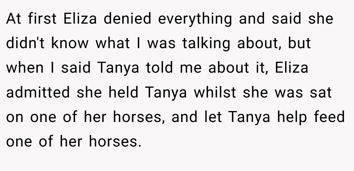 At first Eliza denied everything and said she didn't know what I was talking about, but when I said Tanya told me about it, Eliza admitted she held Tanya whilst she was sat on one of her horses, and let Tanya help feed one of her horses.