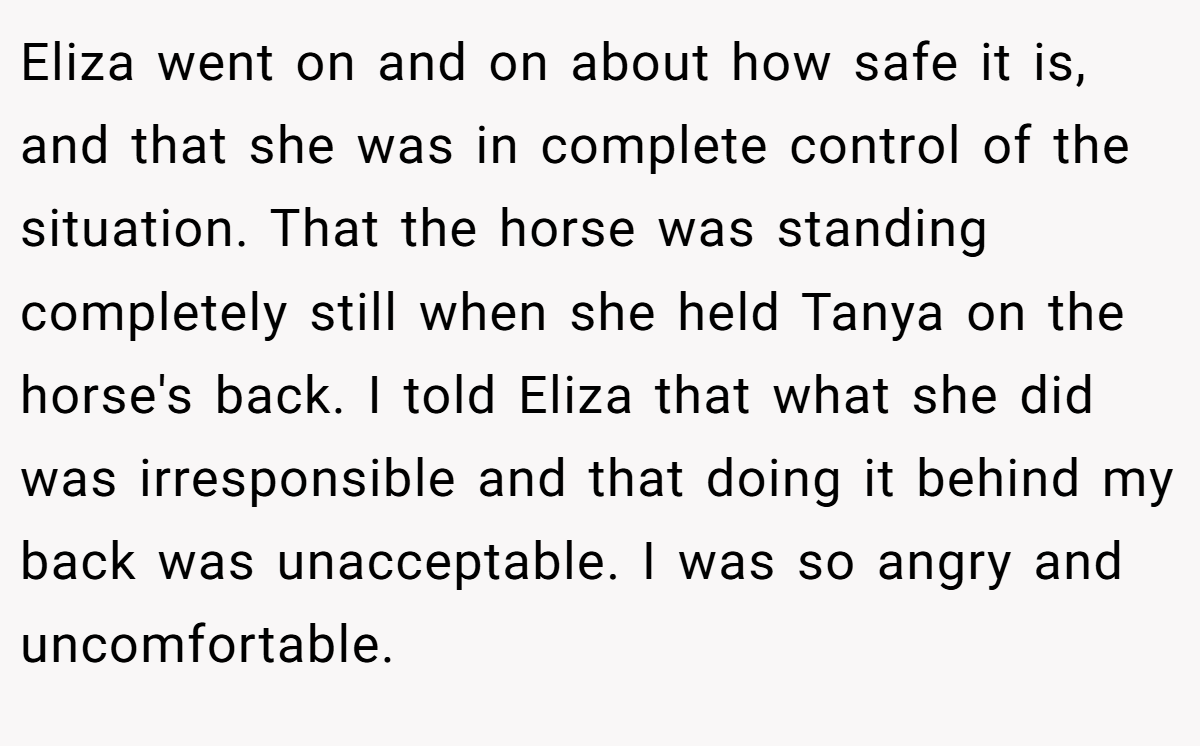 Eliza went on and on about how safe it is, and that she was in complete control of the situation. That the horse was standing completely still when she held Tanya on the horse's back. I told Eliza that what she did was irresponsible and that doing it behind my back was unacceptable. I was so angry and uncomfortable.