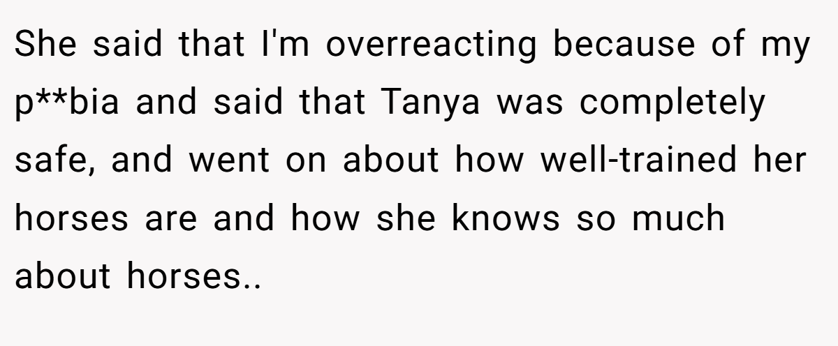 She said that I'm overreacting because of my p**bia and said that Tanya was completely safe, and went on about how well-trained her horses are and how she knows so much about horses..