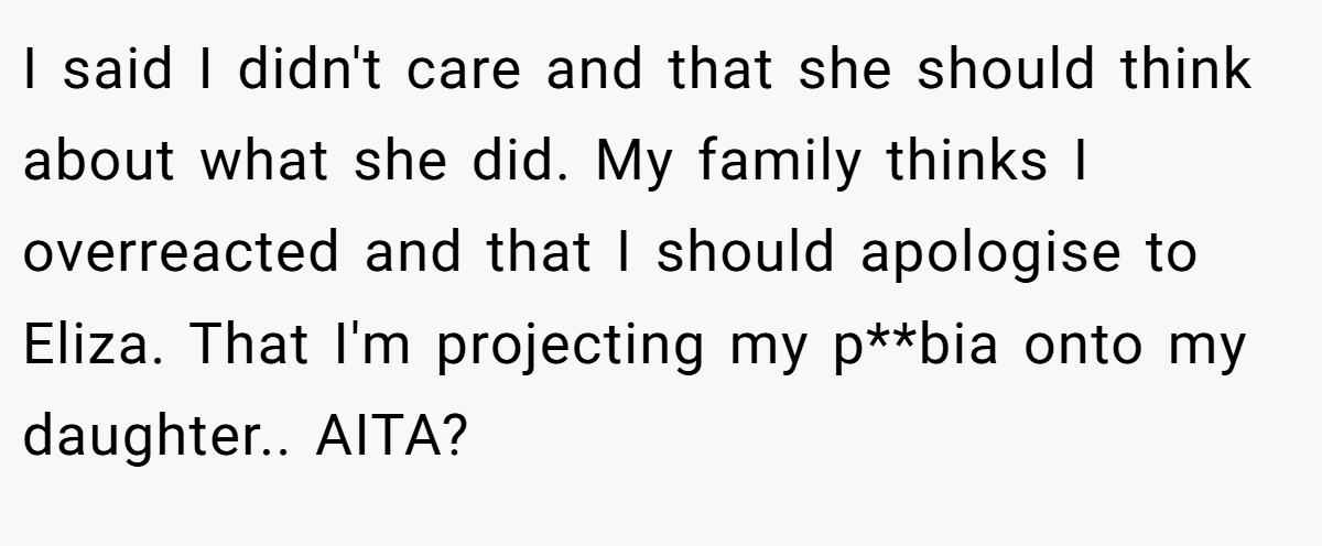 I said I didn't care and that she should think about what she did. My family thinks I overreacted and that I should apologise to Eliza. That I'm projecting my p**bia onto my daughter.. AITA?
