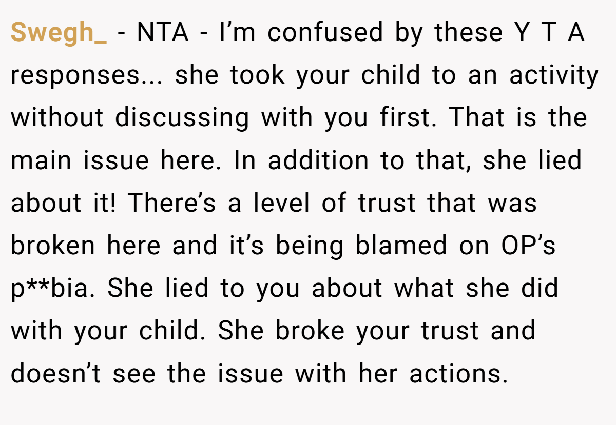 Swegh_ − NTA - I’m confused by these Y T A responses... she took your child to an activity without discussing with you first. That is the main issue here. In addition to that, she lied about it! There’s a level of trust that was broken here and it’s being blamed on OP’s p**bia. She lied to you about what she did with your child. She broke your trust and doesn’t see the issue with her actions.