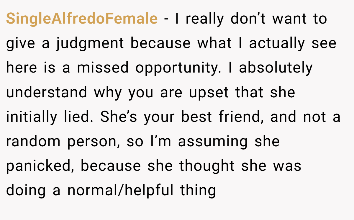 SingleAlfredoFemale − I really don’t want to give a judgment because what I actually see here is a missed opportunity. I absolutely understand why you are upset that she initially lied. She’s your best friend, and not a random person, so I’m assuming she panicked, because she thought she was doing a normal/helpful thing