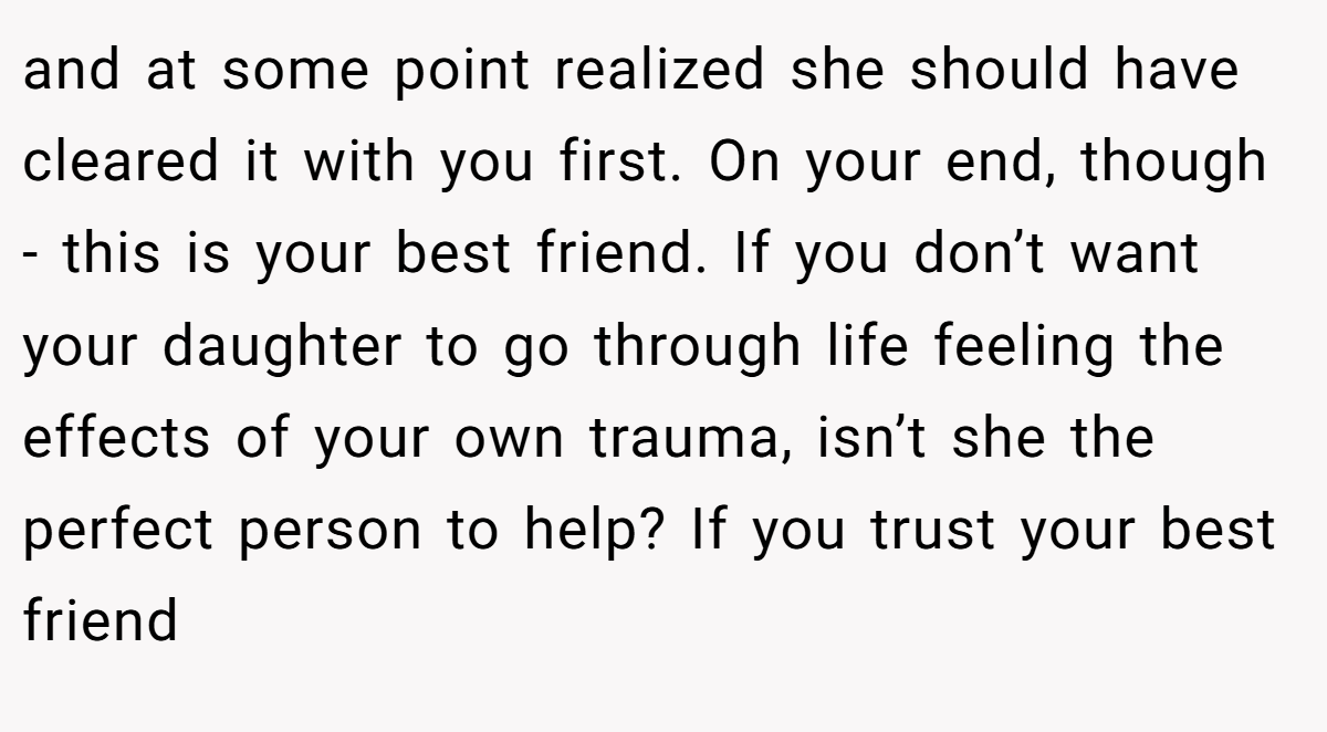 and at some point realized she should have cleared it with you first. On your end, though - this is your best friend. If you don’t want your daughter to go through life feeling the effects of your own trauma, isn’t she the perfect person to help? If you trust your best friend