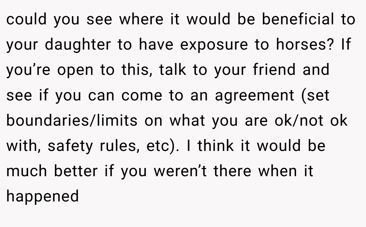 could you see where it would be beneficial to your daughter to have exposure to horses? If you’re open to this, talk to your friend and see if you can come to an agreement (set boundaries/limits on what you are ok/not ok with, safety rules, etc). I think it would be much better if you weren’t there when it happened