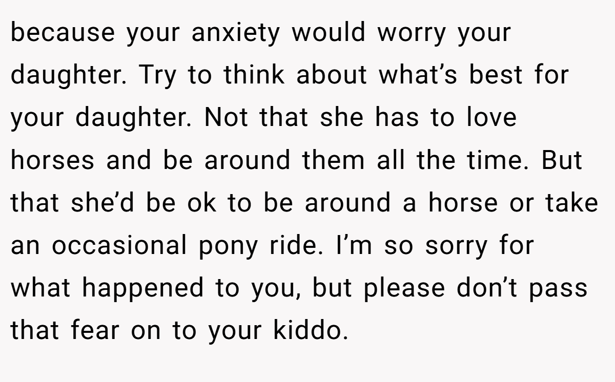 because your anxiety would worry your daughter. Try to think about what’s best for your daughter. Not that she has to love horses and be around them all the time. But that she’d be ok to be around a horse or take an occasional pony ride. I’m so sorry for what happened to you, but please don’t pass that fear on to your kiddo.