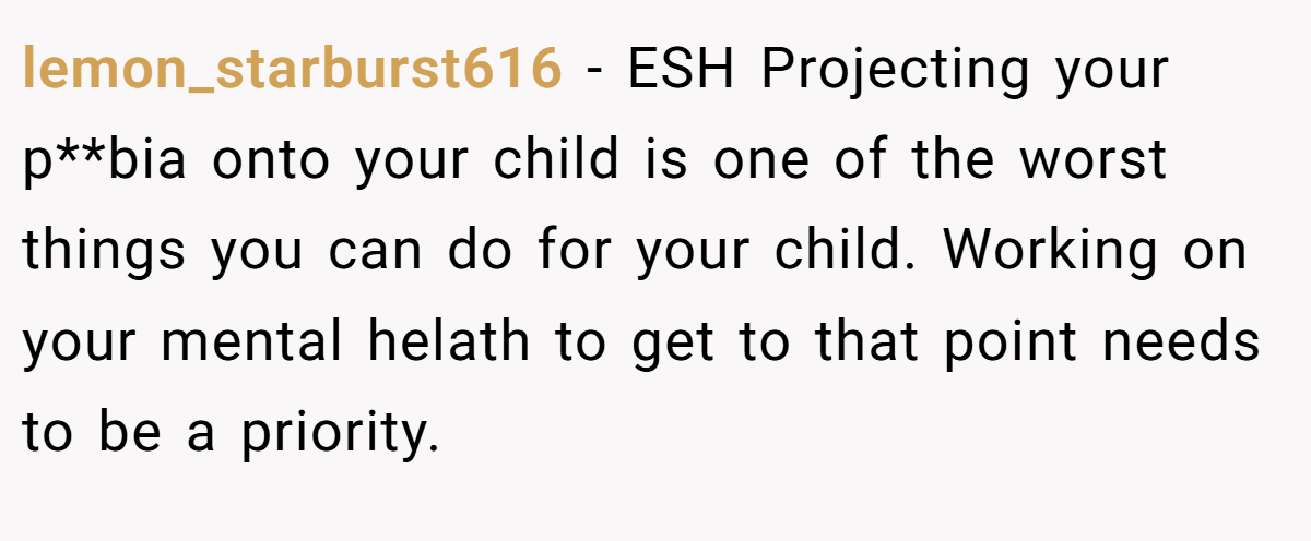 lemon_starburst616 − ESH Projecting your p**bia onto your child is one of the worst things you can do for your child. Working on your mental helath to get to that point needs to be a priority.