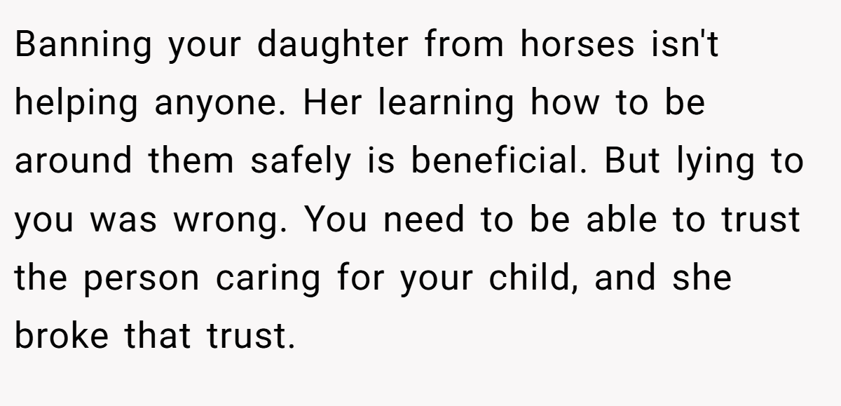Banning your daughter from horses isn't helping anyone. Her learning how to be around them safely is beneficial. But lying to you was wrong. You need to be able to trust the person caring for your child, and she broke that trust.